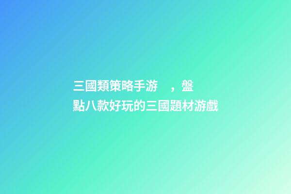 三國類策略手游，盤點八款好玩的三國題材游戲